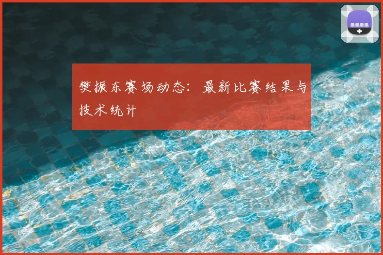 樊振东赛场动态：最新比赛结果与技术统计