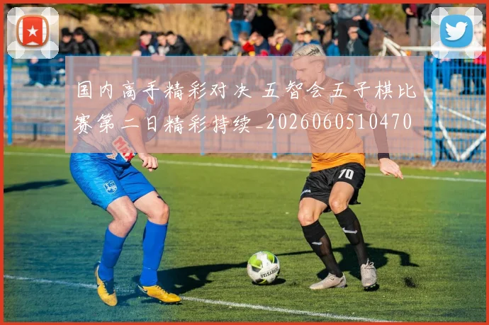 国内高手精彩对决 五智会五子棋比赛第二日精彩持续_20260605104706
