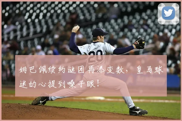 姆巴佩续约谜团再添变数，皇马球迷的心提到嗓子眼！