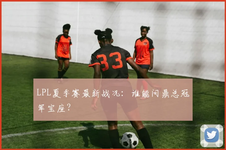 LPL夏季赛最新战况：谁能问鼎总冠军宝座？