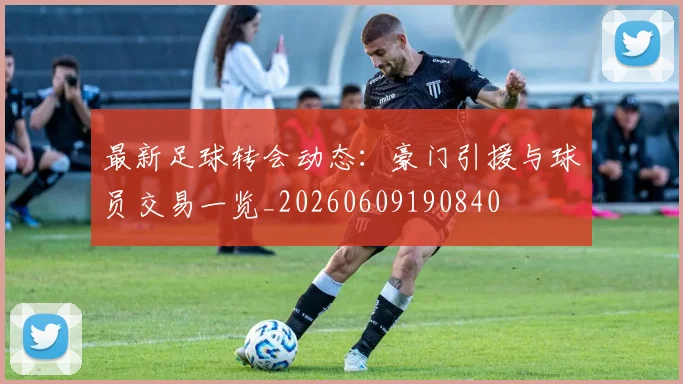 最新足球转会动态：豪门引援与球员交易一览_20260609190840