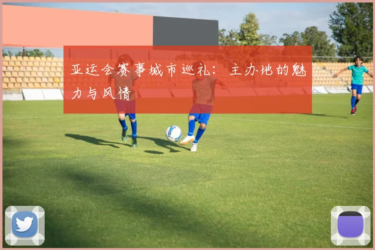 亚运会赛事城市巡礼：主办地的魅力与风情