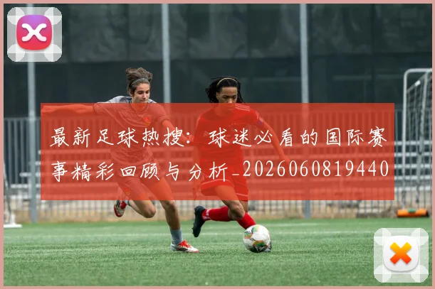 最新足球热搜：球迷必看的国际赛事精彩回顾与分析_20260608194405