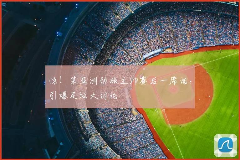 惊！某亚洲劲旅主帅赛后一席话，引爆足坛大讨论
