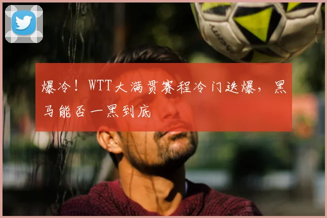 爆冷！WTT大满贯赛程冷门迭爆，黑马能否一黑到底