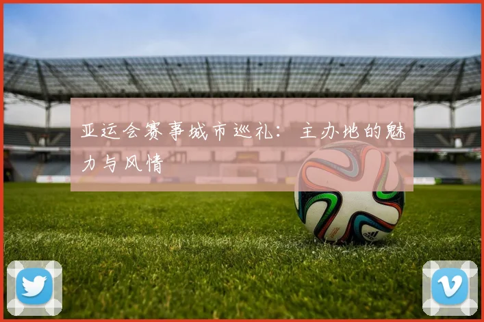 亚运会赛事城市巡礼：主办地的魅力与风情