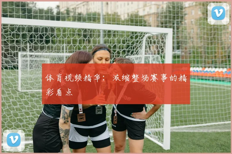 体育视频精华：浓缩整场赛事的精彩看点