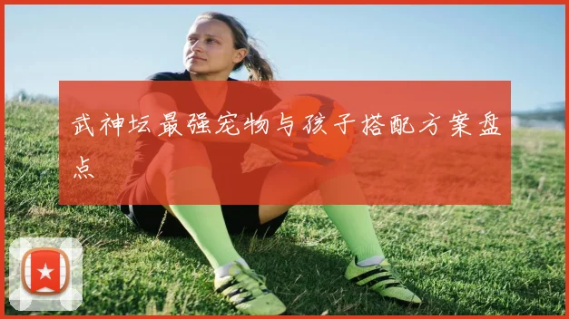 武神坛最强宠物与孩子搭配方案盘点