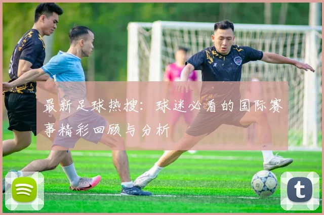 最新足球热搜：球迷必看的国际赛事精彩回顾与分析